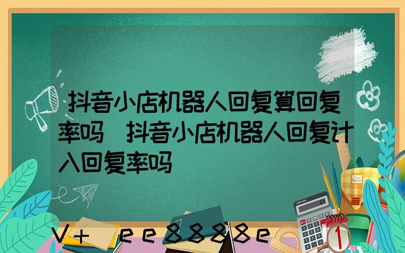 抖音小店机器人回复算回复率吗(抖音小店机器人回复计入回复率吗)
