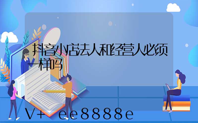 抖音小店法人和经营人必须一样吗