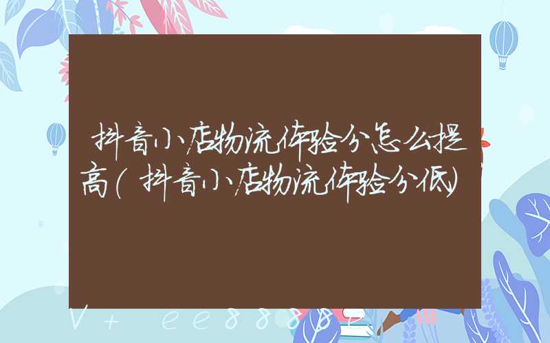 抖音小店物流体验分怎么提高(抖音小店物流体验分低)