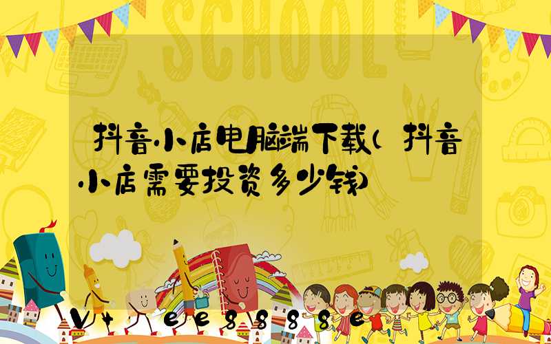 抖音小店电脑端下载(抖音小店需要投资多少钱)