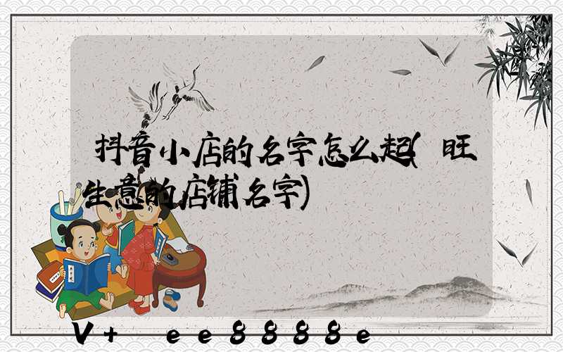 抖音小店的名字怎么起(旺生意的店铺名字)