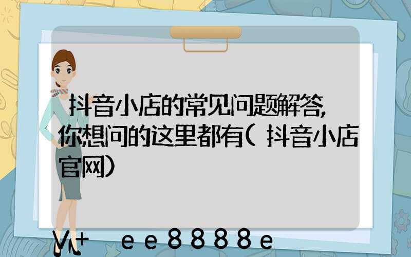 抖音小店的常见问题解答,你想问的这里都有(抖音小店官网)