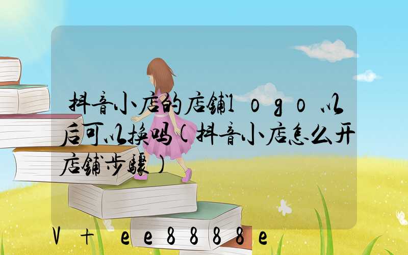 抖音小店的店铺logo以后可以换吗(抖音小店怎么开店铺步骤)