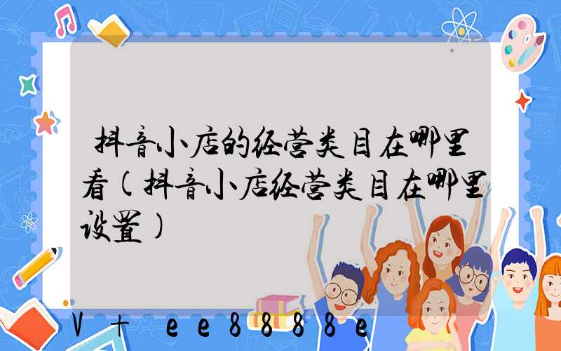 抖音小店的经营类目在哪里看(抖音小店经营类目在哪里设置)