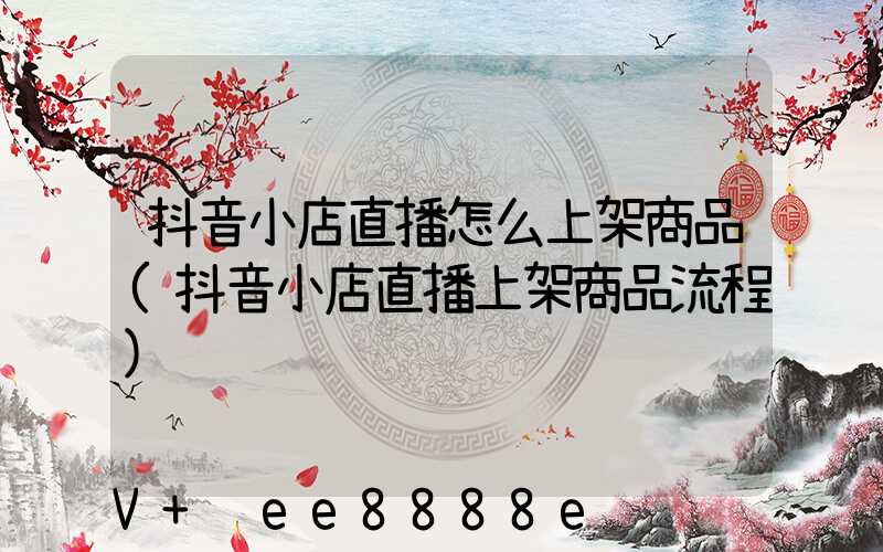 抖音小店直播怎么上架商品(抖音小店直播上架商品流程)