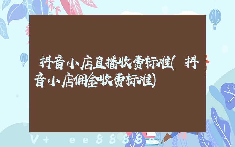 抖音小店直播收费标准(抖音小店佣金收费标准)