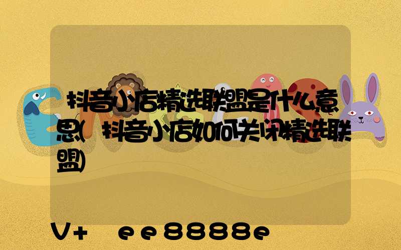 抖音小店精选联盟是什么意思(抖音小店如何关闭精选联盟)