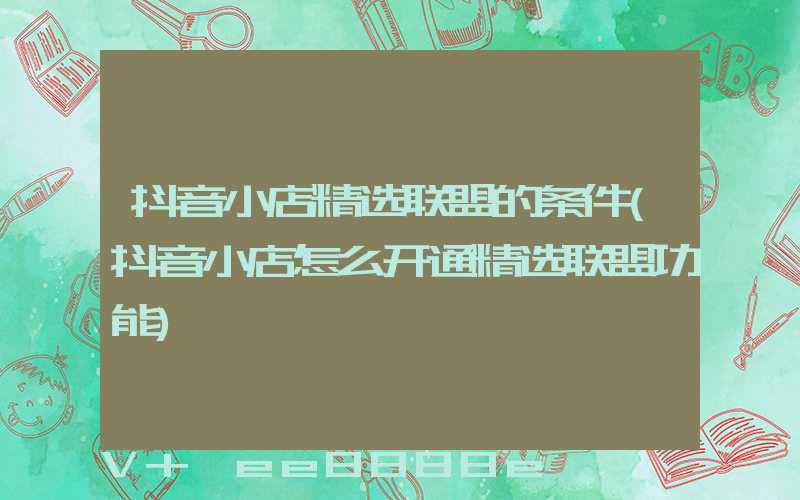抖音小店精选联盟的条件(抖音小店怎么开通精选联盟功能)