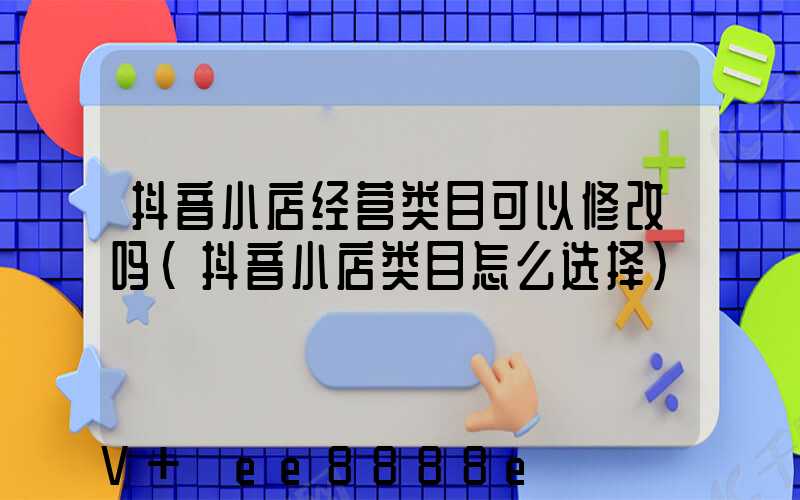 抖音小店经营类目可以修改吗(抖音小店类目怎么选择)