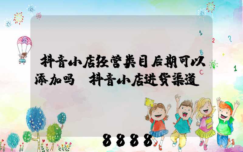 抖音小店经营类目后期可以添加吗(抖音小店进货渠道)