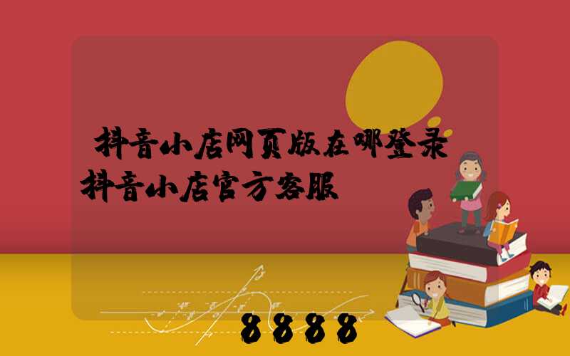 抖音小店网页版在哪登录(抖音小店官方客服)