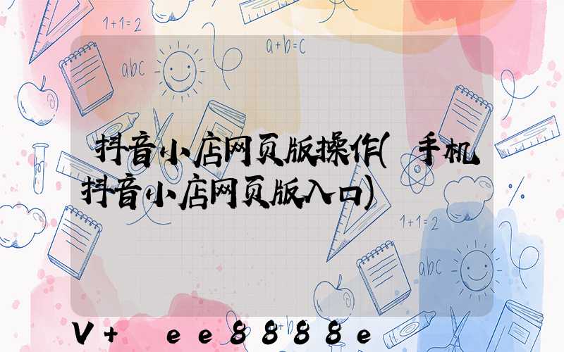 抖音小店网页版操作(手机抖音小店网页版入口)