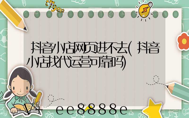 抖音小店网页进不去(抖音小店找代运营可靠吗)