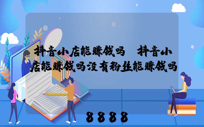 抖音小店能赚钱吗(抖音小店能赚钱吗没有粉丝能赚钱吗)