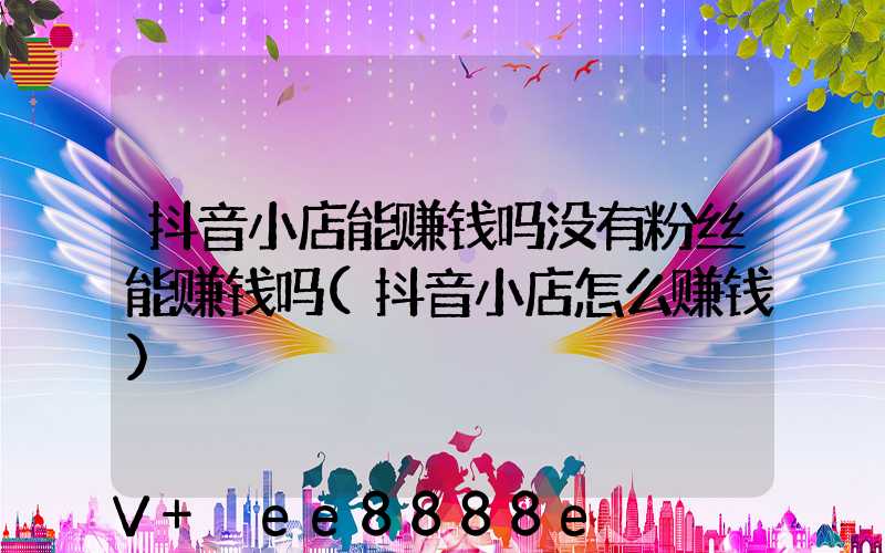 抖音小店能赚钱吗没有粉丝能赚钱吗(抖音小店怎么赚钱)