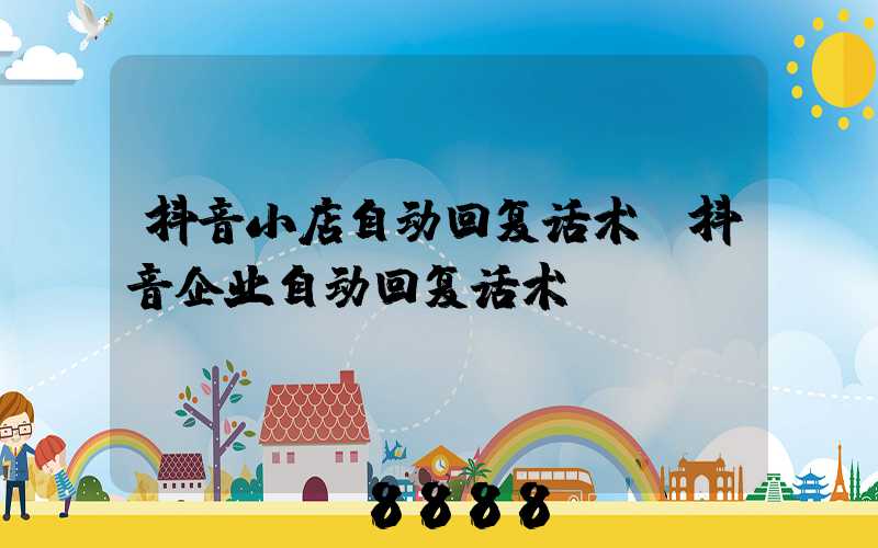 抖音小店自动回复话术(抖音企业自动回复话术)