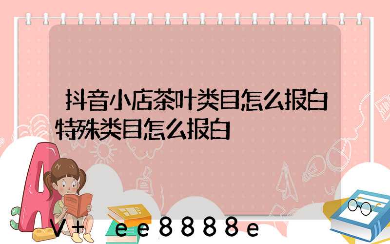 抖音小店茶叶类目怎么报白特殊类目怎么报白