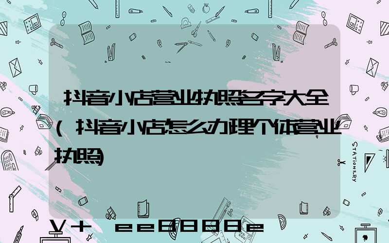 抖音小店营业执照名字大全(抖音小店怎么办理个体营业执照)