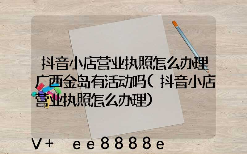 抖音小店营业执照怎么办理广西金岛有活动吗(抖音小店营业执照怎么办理)