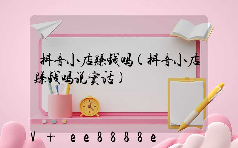 抖音小店赚钱吗(抖音小店赚钱吗说实话)