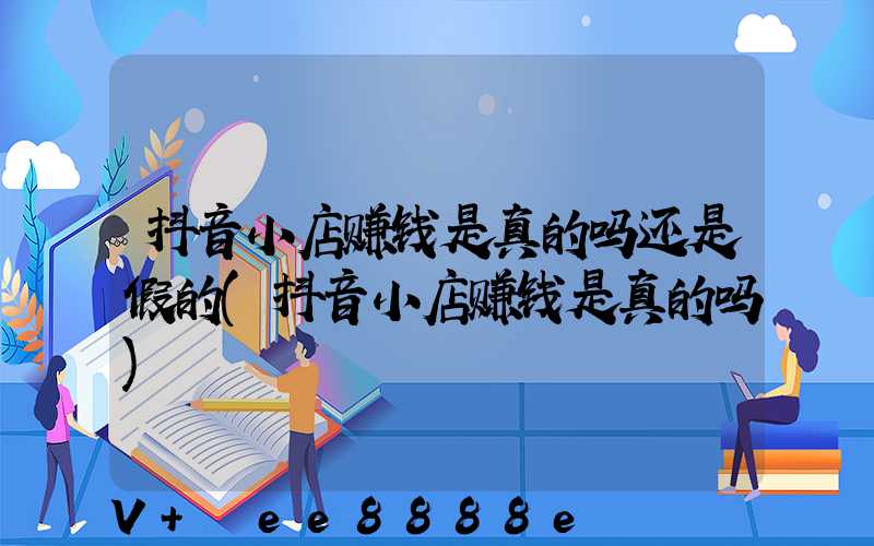 抖音小店赚钱是真的吗还是假的(抖音小店赚钱是真的吗)