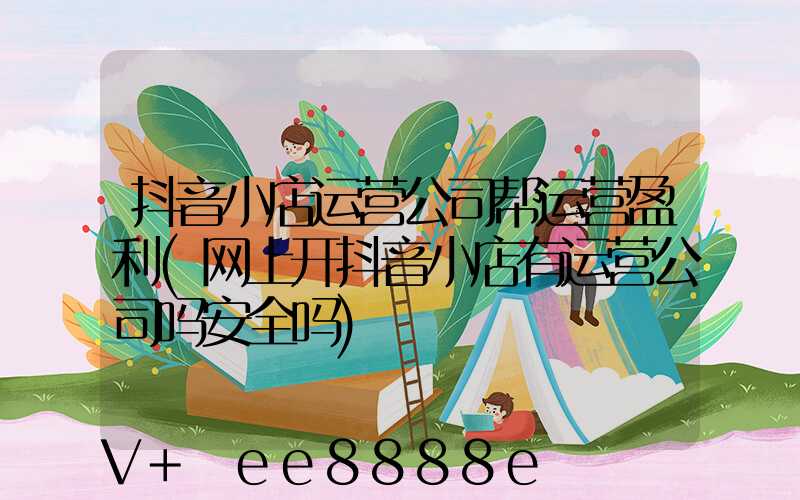 抖音小店运营公司帮运营盈利(网上开抖音小店有运营公司吗安全吗)
