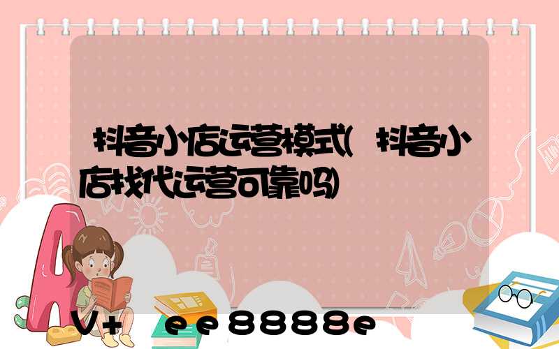 抖音小店运营模式(抖音小店找代运营可靠吗)