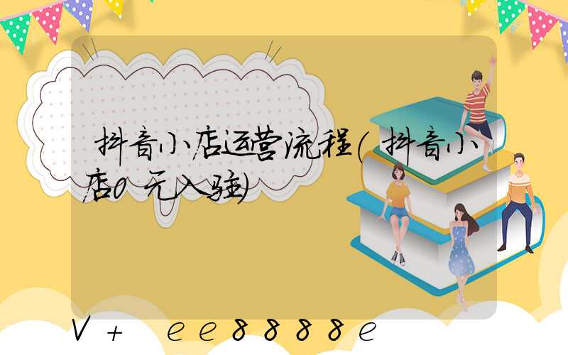 抖音小店运营流程(抖音小店0元入驻)