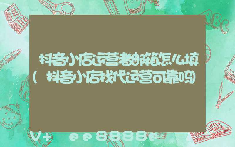 抖音小店运营者邮箱怎么填(抖音小店找代运营可靠吗)