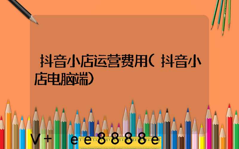 抖音小店运营费用(抖音小店电脑端)