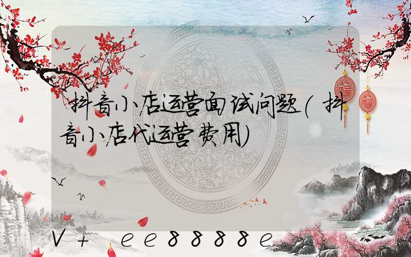 抖音小店运营面试问题(抖音小店代运营费用)