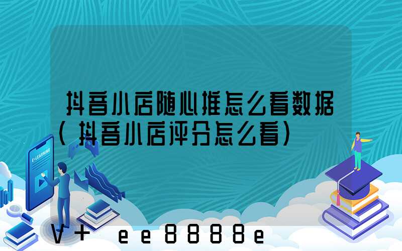 抖音小店随心推怎么看数据(抖音小店评分怎么看)
