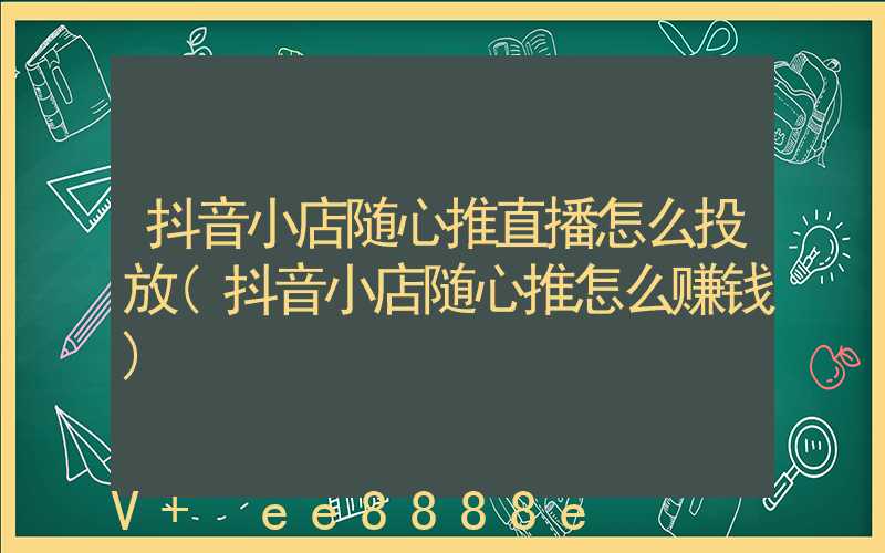 抖音小店随心推直播怎么投放(抖音小店随心推怎么赚钱)