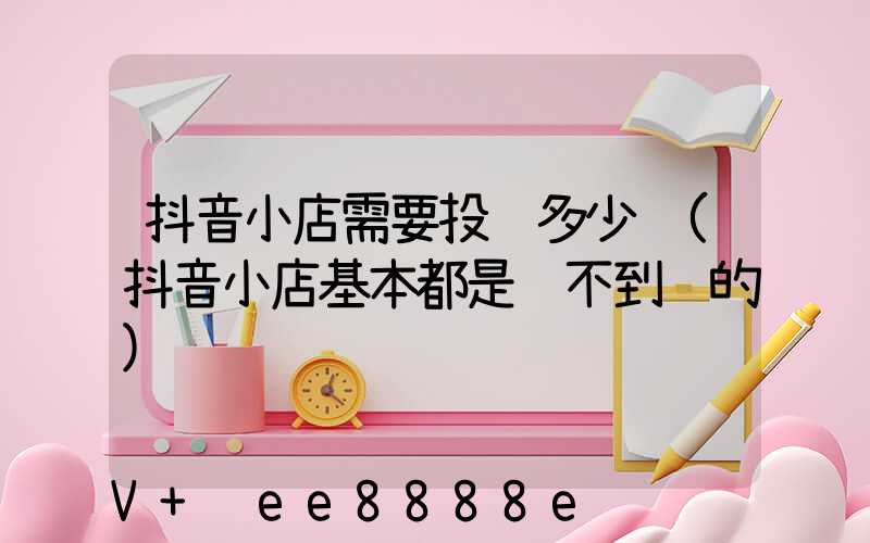 抖音小店需要投资多少钱(抖音小店基本都是赚不到钱的)