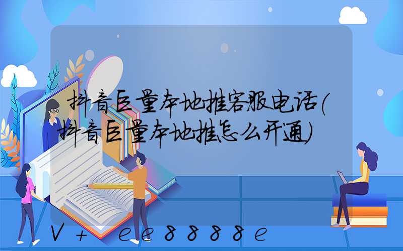 抖音巨量本地推客服电话(抖音巨量本地推怎么开通)
