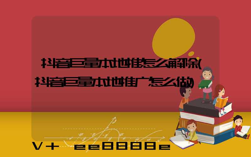 抖音巨量本地推怎么解除(抖音巨量本地推广怎么做)