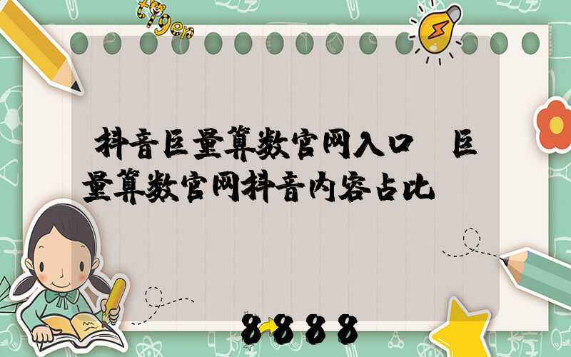 抖音巨量算数官网入口(巨量算数官网抖音内容占比)