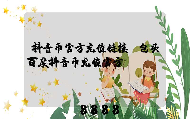 抖音币官方充值链接(包头百度抖音币充值官方)