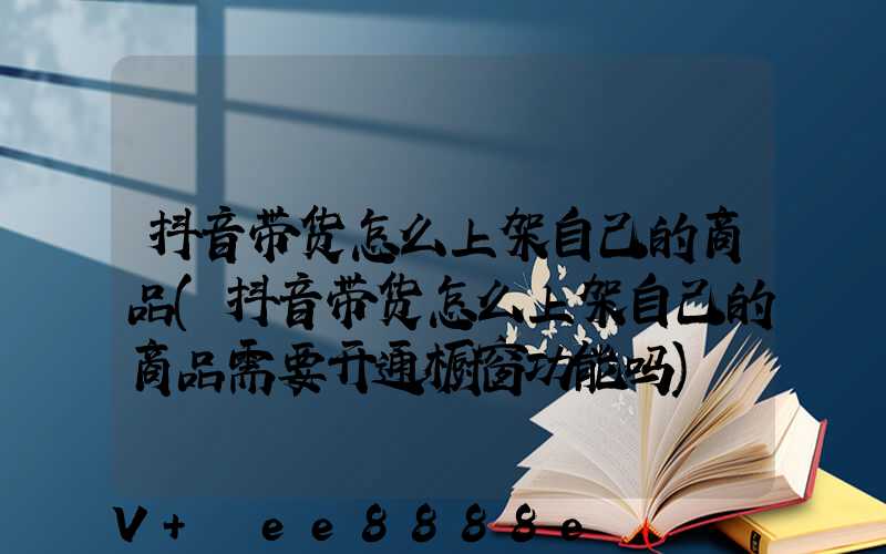 抖音带货怎么上架自己的商品(抖音带货怎么上架自己的商品需要开通橱窗功能吗)