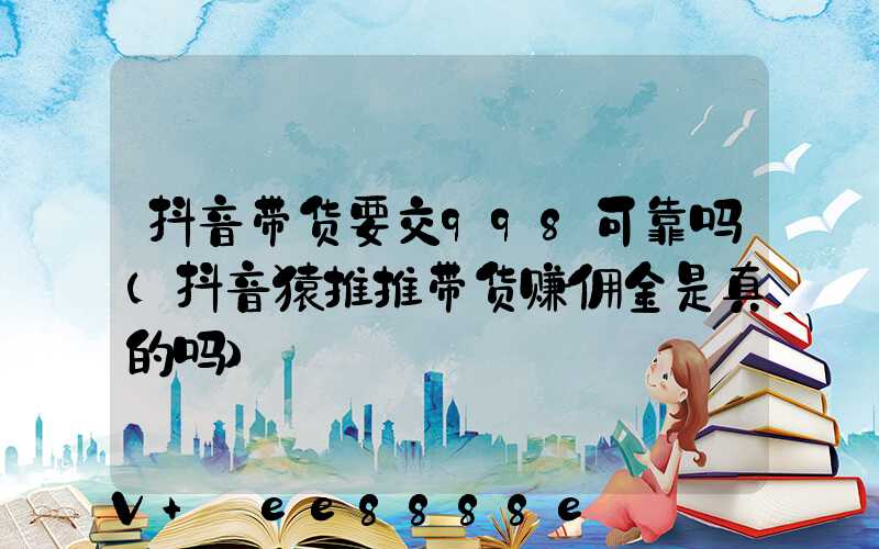 抖音带货要交998可靠吗(抖音猿推推带货赚佣金是真的吗)
