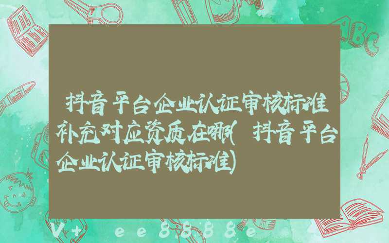 抖音平台企业认证审核标准补充对应资质在哪(抖音平台企业认证审核标准)