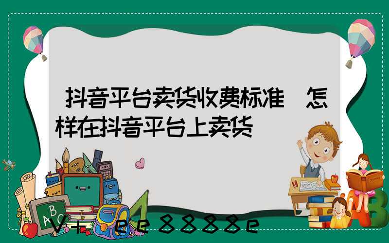 抖音平台卖货收费标准(怎样在抖音平台上卖货)