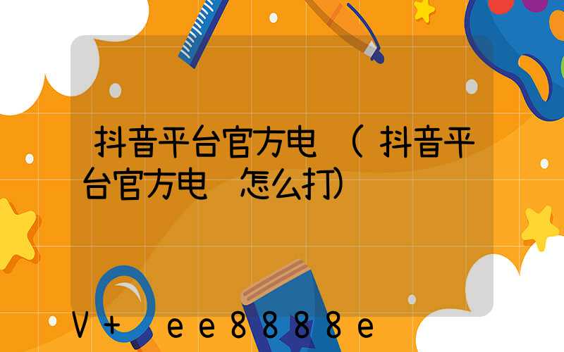 抖音平台官方电话(抖音平台官方电话怎么打)