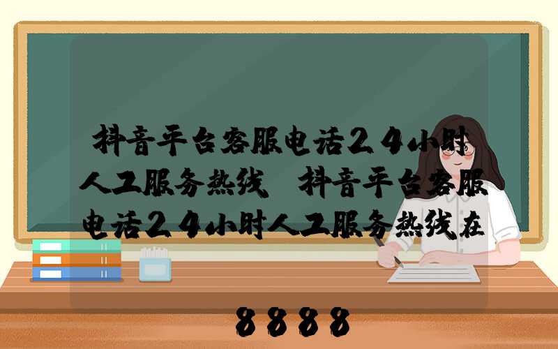 抖音平台客服电话24小时人工服务热线(抖音平台客服电话24小时人工服务热线在哪里)