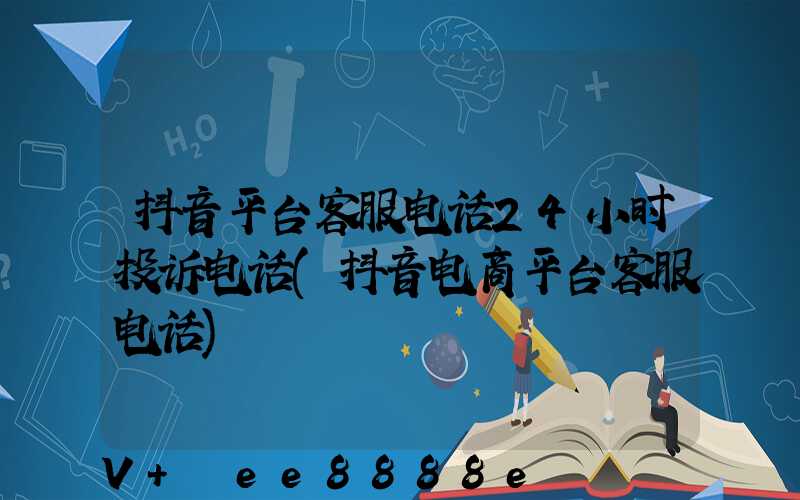 抖音平台客服电话24小时投诉电话(抖音电商平台客服电话)