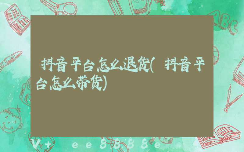 抖音平台怎么退货(抖音平台怎么带货)