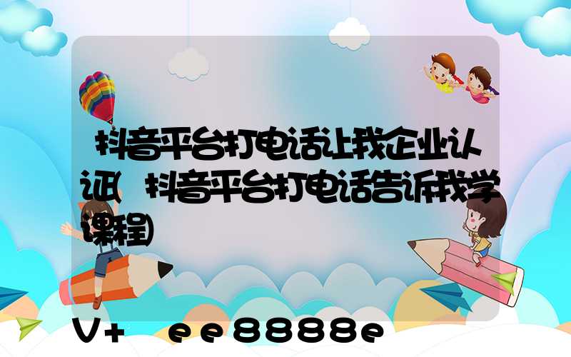 抖音平台打电话让我企业认证(抖音平台打电话告诉我学课程)