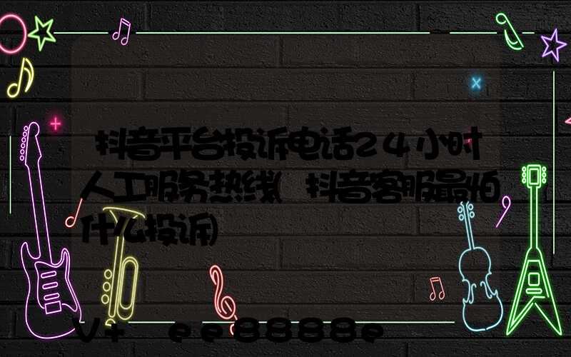 抖音平台投诉电话24小时人工服务热线(抖音客服最怕什么投诉)