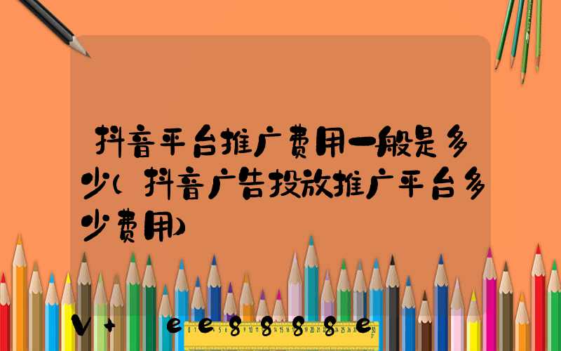 抖音平台推广费用一般是多少(抖音广告投放推广平台多少费用)