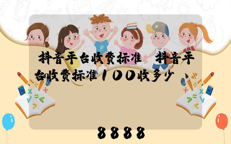 抖音平台收费标准(抖音平台收费标准100收多少)